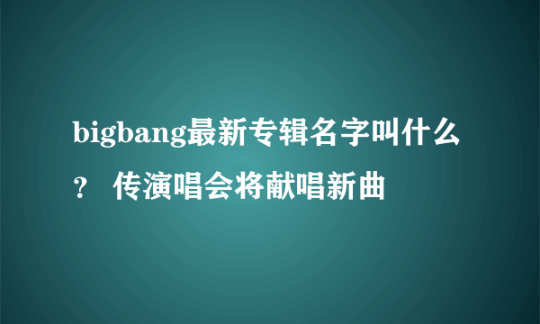 bigbang最新专辑名字叫什么？ 传演唱会将献唱新曲