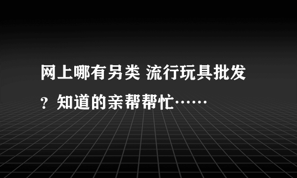 网上哪有另类 流行玩具批发？知道的亲帮帮忙……