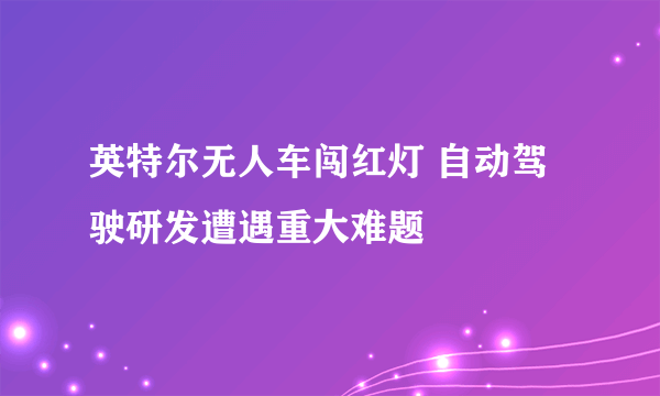 英特尔无人车闯红灯 自动驾驶研发遭遇重大难题