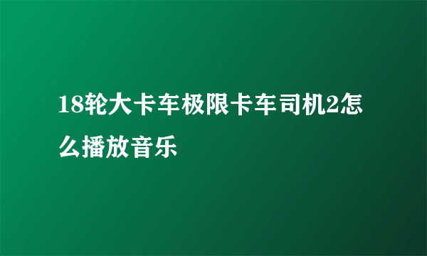 18轮大卡车极限卡车司机2怎么播放音乐