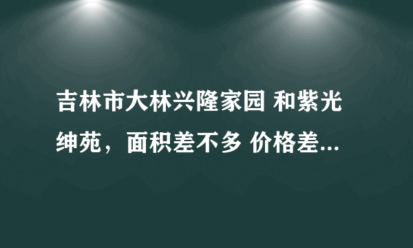 吉林市大林兴隆家园 和紫光绅苑，面积差不多 价格差不多，哪个小区好？