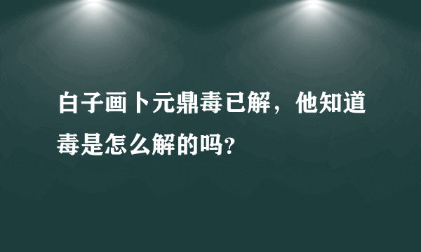 白子画卜元鼎毒已解，他知道毒是怎么解的吗？