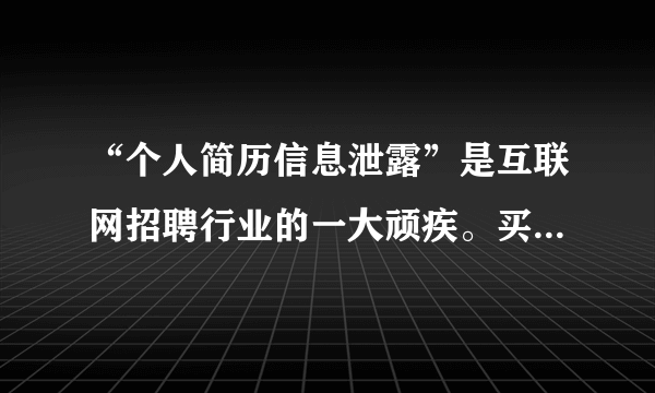 “个人简历信息泄露”是互联网招聘行业的一大顽疾。买家只需要支付几元钱，便可以买到多份网上求职者简历，获取求职者姓名、性别、年龄、照片、联系方式、工作经历、教育经历等信息。解决此类问题，应该（　　）①以政府为主体发展网络招聘平台，提供安全的公共产品②完善相关法律法规，为求职者信息保护提供法律依据③加强对互联网招聘企业的监管，提倡行业自律④提高求职者安全意识，避免通过互联网招聘企业求职A.①②B.①④C.②③D.③④