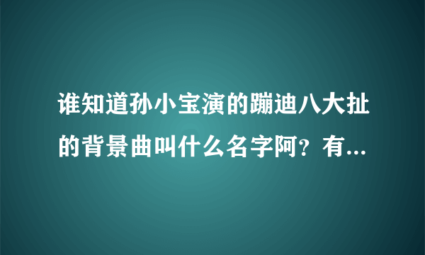 谁知道孙小宝演的蹦迪八大扯的背景曲叫什么名字阿？有知道的告诉一下，谢谢各位大哥大姐了，不要网站或...