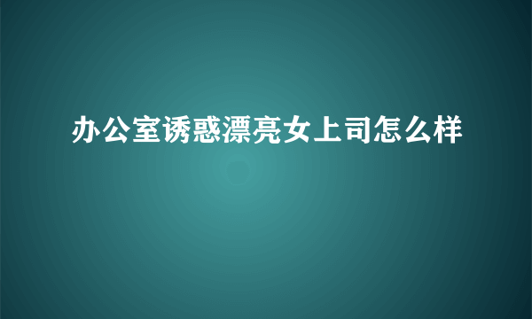 办公室诱惑漂亮女上司怎么样