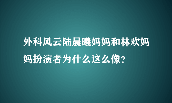 外科风云陆晨曦妈妈和林欢妈妈扮演者为什么这么像？