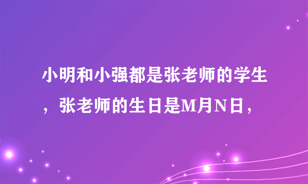 小明和小强都是张老师的学生，张老师的生日是M月N日，