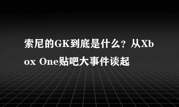 索尼的GK到底是什么？从Xbox One贴吧大事件谈起