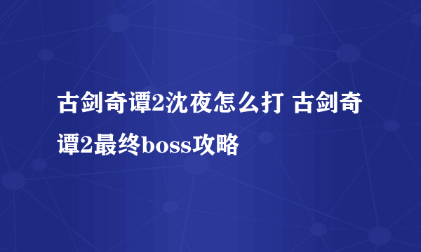 古剑奇谭2沈夜怎么打 古剑奇谭2最终boss攻略