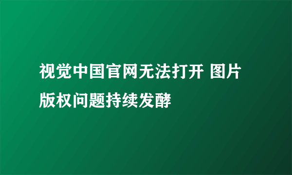 视觉中国官网无法打开 图片版权问题持续发酵