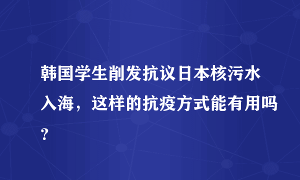 韩国学生削发抗议日本核污水入海，这样的抗疫方式能有用吗？