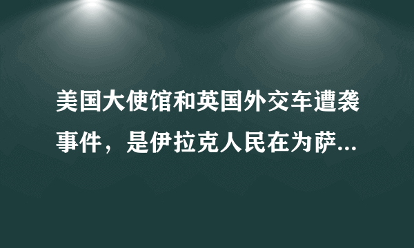 美国大使馆和英国外交车遭袭事件，是伊拉克人民在为萨达姆报仇吗？