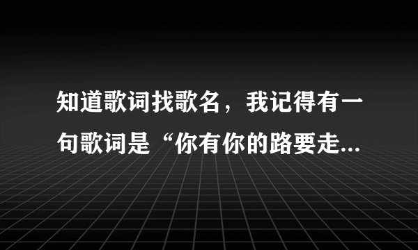 知道歌词找歌名，我记得有一句歌词是“你有你的路要走，我有我的生活”，好像是说唱的