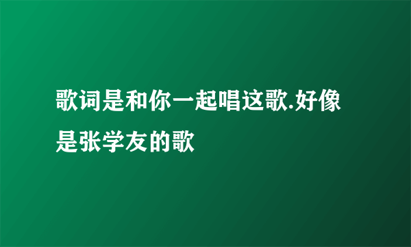 歌词是和你一起唱这歌.好像是张学友的歌