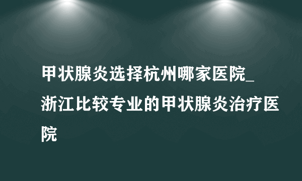 甲状腺炎选择杭州哪家医院_浙江比较专业的甲状腺炎治疗医院