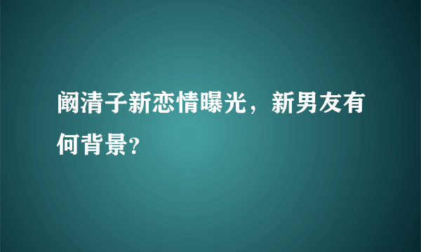 阚清子新恋情曝光，新男友有何背景？