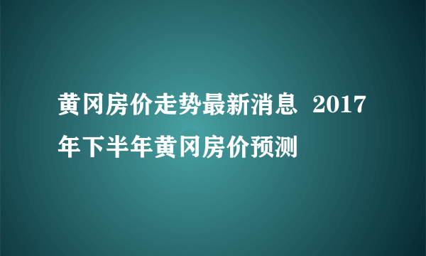 黄冈房价走势最新消息  2017年下半年黄冈房价预测