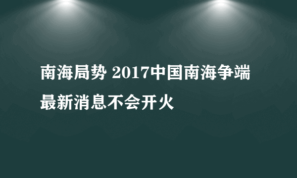 南海局势 2017中国南海争端最新消息不会开火