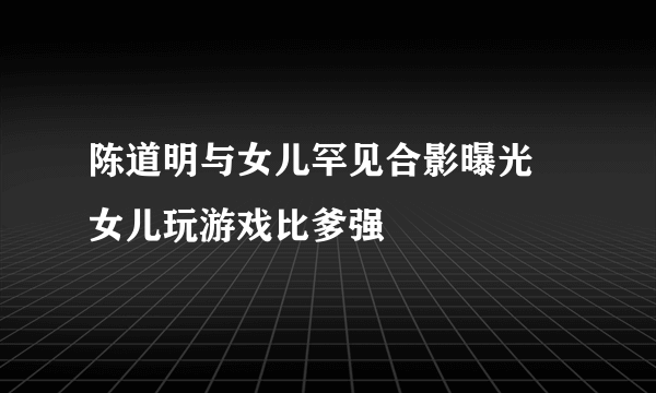 陈道明与女儿罕见合影曝光 女儿玩游戏比爹强