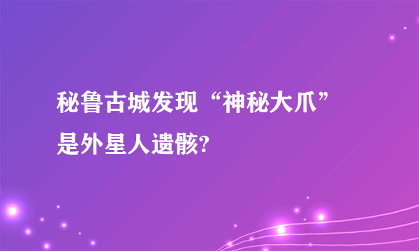 秘鲁古城发现“神秘大爪” 是外星人遗骸?