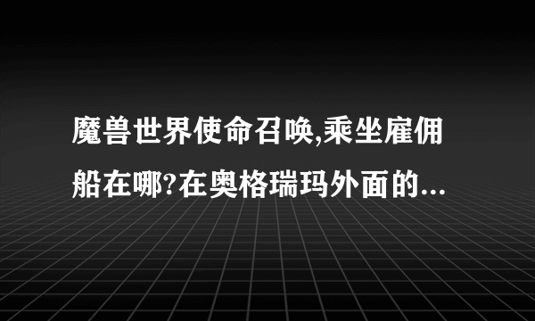 魔兽世界使命召唤,乘坐雇佣船在哪?在奥格瑞玛外面的码头吗?我怎么看不见?