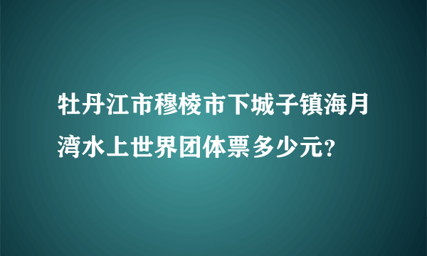 牡丹江市穆棱市下城子镇海月湾水上世界团体票多少元？