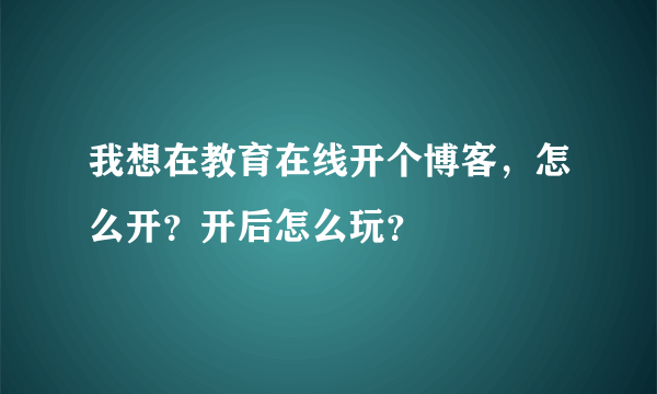 我想在教育在线开个博客，怎么开？开后怎么玩？