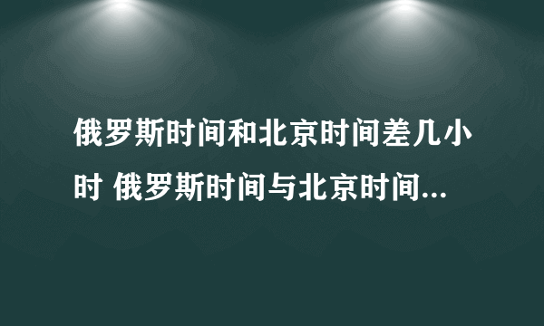 俄罗斯时间和北京时间差几小时 俄罗斯时间与北京时间相差多少小时