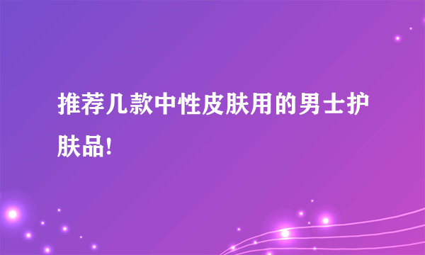 推荐几款中性皮肤用的男士护肤品!