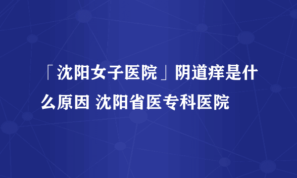 「沈阳女子医院」阴道痒是什么原因 沈阳省医专科医院