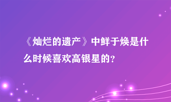 《灿烂的遗产》中鲜于焕是什么时候喜欢高银星的？