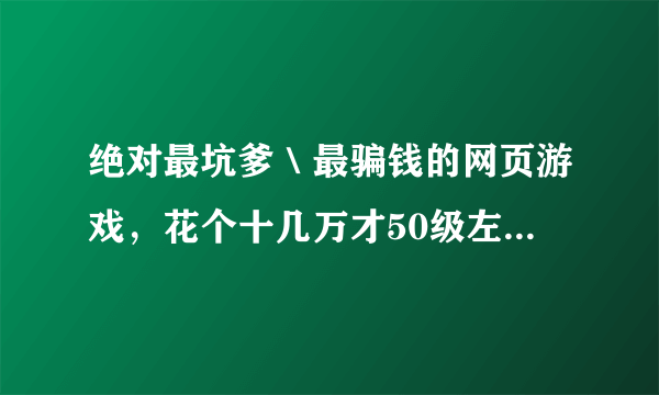 绝对最坑爹＼最骗钱的网页游戏，花个十几万才50级左右，没钱不要玩，有钱更不要玩！