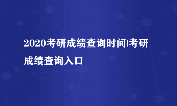 2020考研成绩查询时间|考研成绩查询入口