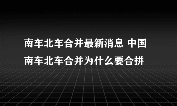 南车北车合并最新消息 中国南车北车合并为什么要合拼