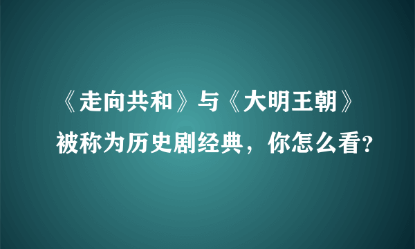 《走向共和》与《大明王朝》被称为历史剧经典，你怎么看？