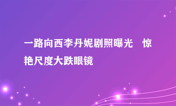 一路向西李丹妮剧照曝光   惊艳尺度大跌眼镜