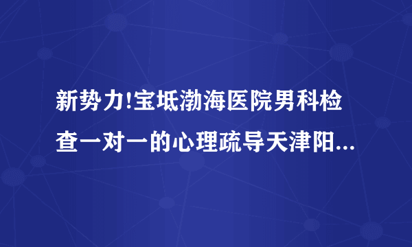 新势力!宝坻渤海医院男科检查一对一的心理疏导天津阳光医院「全公开」