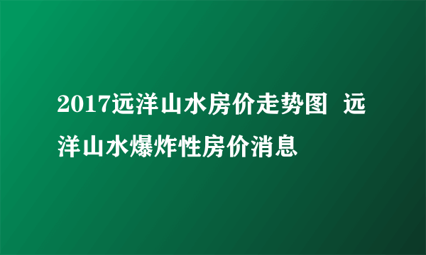 2017远洋山水房价走势图  远洋山水爆炸性房价消息