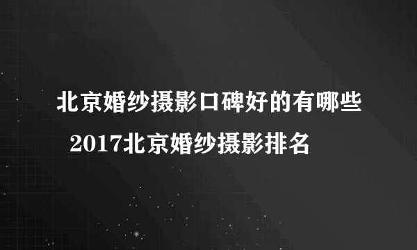 北京婚纱摄影口碑好的有哪些  2017北京婚纱摄影排名