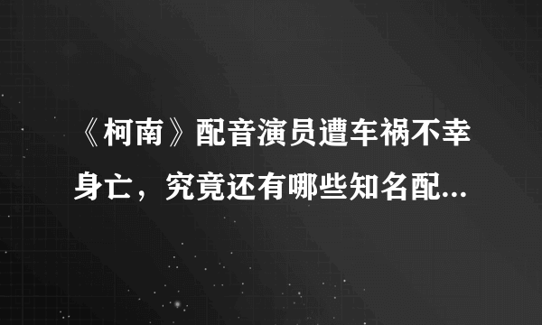 《柯南》配音演员遭车祸不幸身亡，究竟还有哪些知名配音演员离开我们？