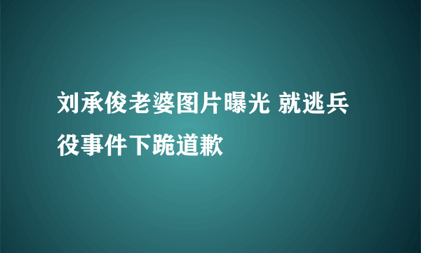 刘承俊老婆图片曝光 就逃兵役事件下跪道歉