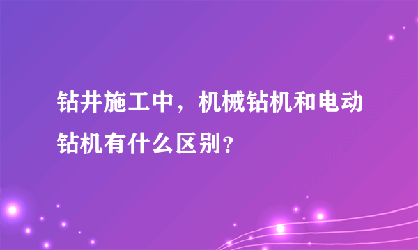 钻井施工中，机械钻机和电动钻机有什么区别？