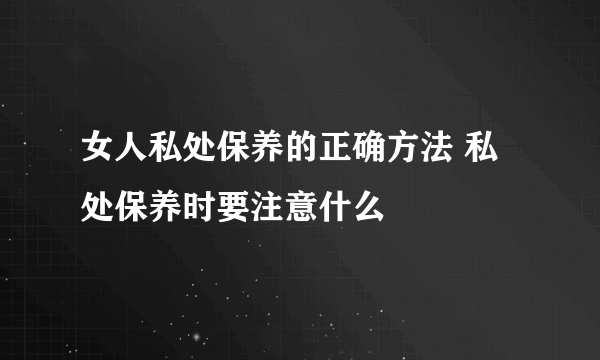 女人私处保养的正确方法 私处保养时要注意什么