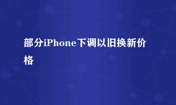 部分iPhone下调以旧换新价格