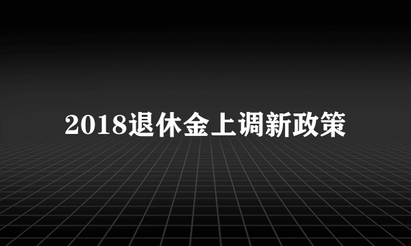 2018退休金上调新政策