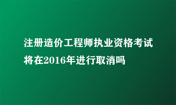 注册造价工程师执业资格考试将在2016年进行取消吗