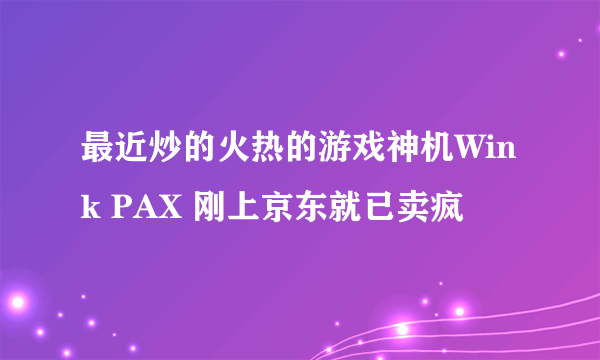 最近炒的火热的游戏神机Wink PAX 刚上京东就已卖疯