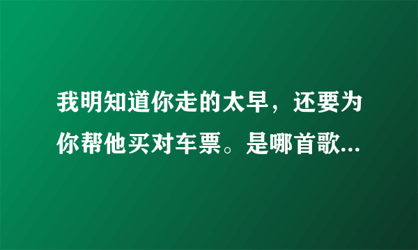 我明知道你走的太早，还要为你帮他买对车票。是哪首歌的歌词啊，我记得歌词把歌名忘了！帮帮忙