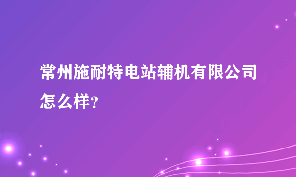 常州施耐特电站辅机有限公司怎么样？