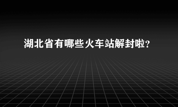 湖北省有哪些火车站解封啦？